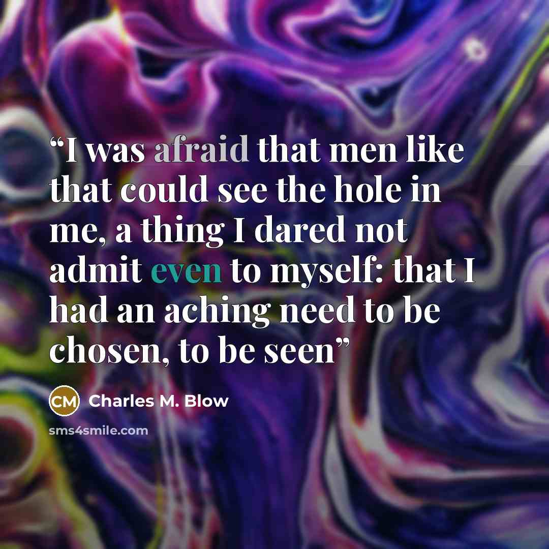 “I was afraid that men like that could see the hole in me, a thing I dared not admit even to myself: that I had an aching need to be chosen, to be seen” quote by Charles M. Blow