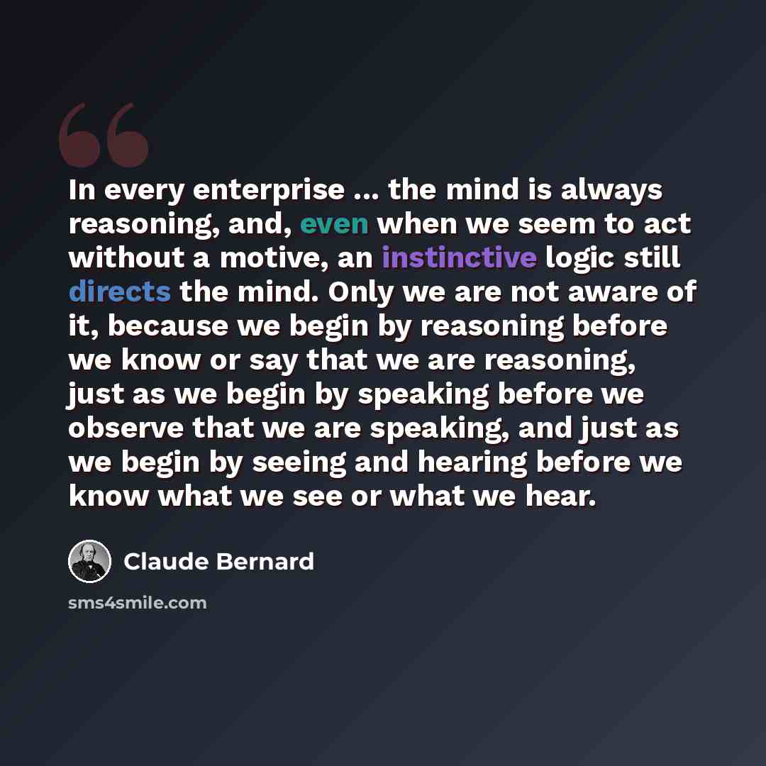 “In every enterprise ... the mind is always reasoning, and, even when we seem to act without a motive, an instinctive logic still directs the mind. Only we are not aware of it, because we begin by reasoning before we know or say that we are reasoning, just as we begin by speaking before we observe…” quote by Claude Bernard