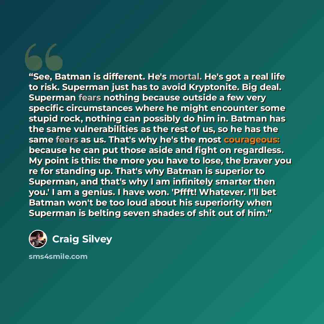 “See, Batman is different. He's mortal. He's got a real life to risk. Superman just has to avoid Kryptonite. Big deal. Superman fears nothing because outside a few very specific circumstances where he might encounter some stupid rock, nothing can possibly do him in. Batman has the same…” quote by Craig Silvey