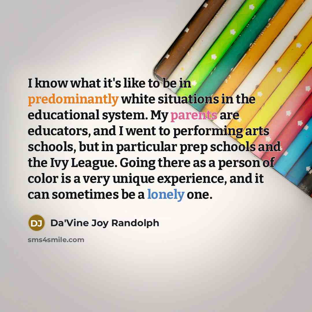 “I know what it's like to be in predominantly white situations in the educational system. My parents are educators, and I went to performing arts schools, but in particular prep schools and the Ivy League. Going there as a person of color is a very unique experience, and it can sometimes be a…” quote by Da'Vine Joy Randolph