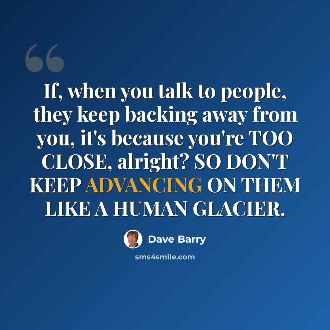 “If, when you talk to people, they keep backing away from you, it's because you're TOO CLOSE, alright? SO DON'T KEEP ADVANCING ON THEM LIKE A HUMAN GLACIER.” quote by Dave Barry