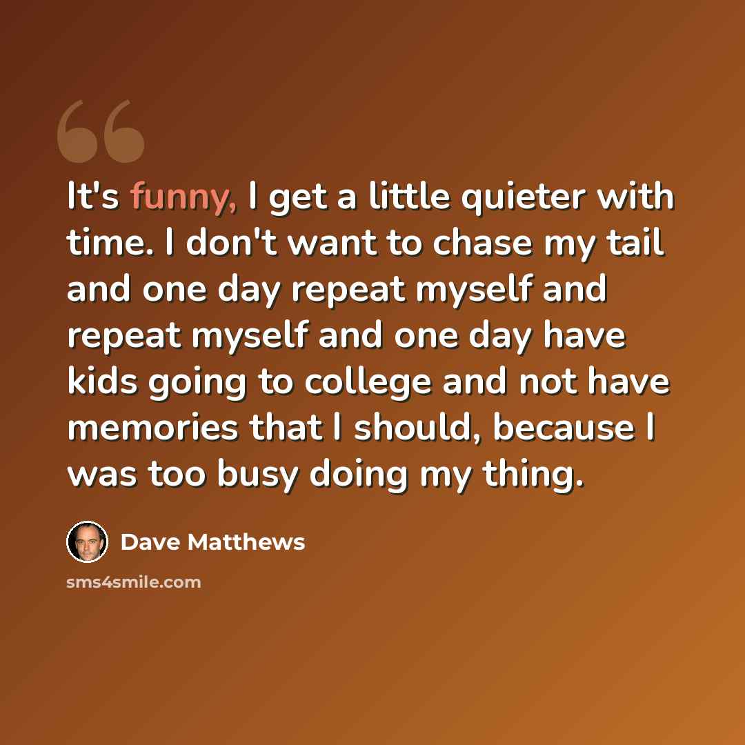 “It's funny, I get a little quieter with time. I don't want to chase my tail and one day repeat myself and repeat myself and one day have kids going to college and not have memories that I should, because I was too busy doing my thing.” quote by Dave Matthews
