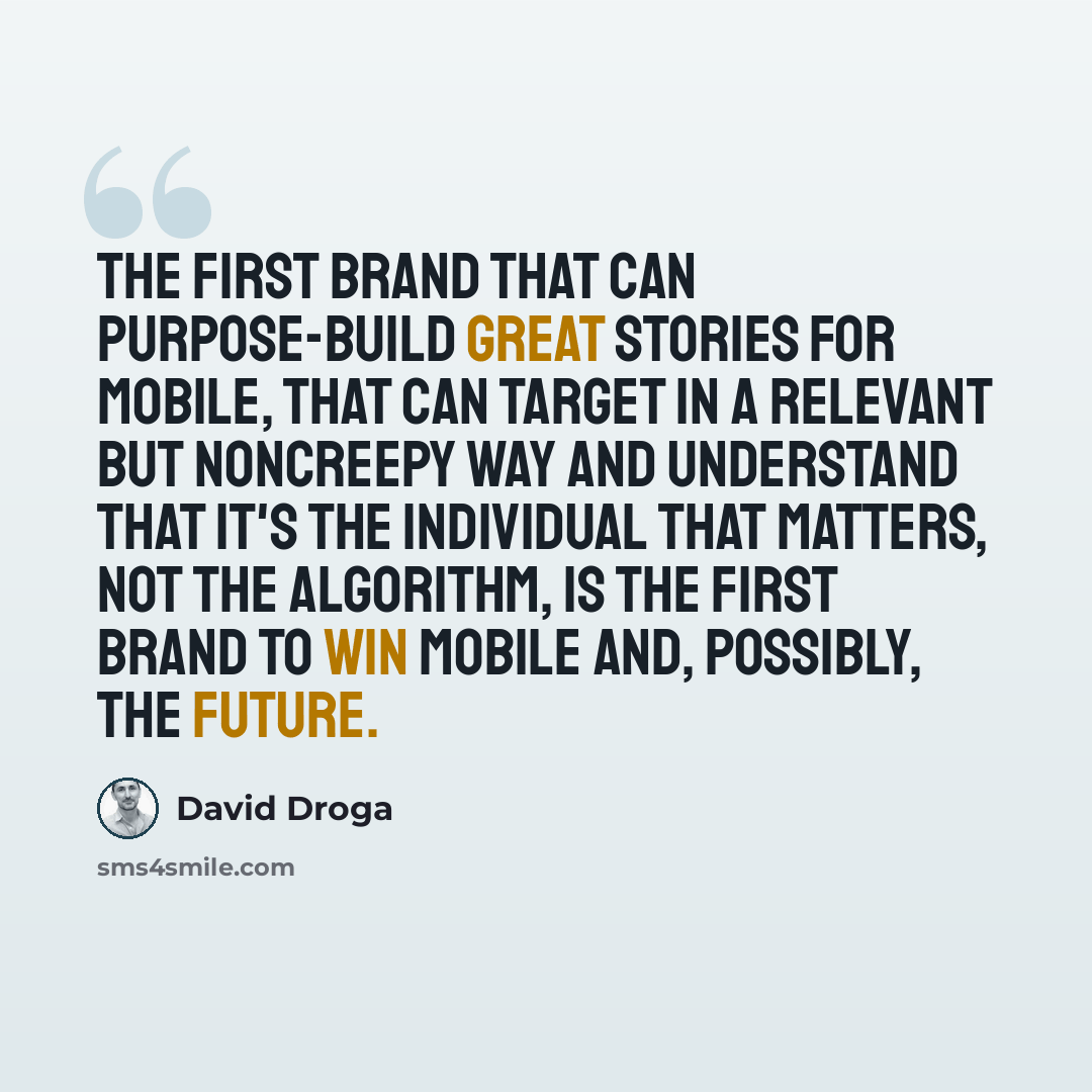 “The first brand that can purpose-build great stories for mobile, that can target in a relevant but noncreepy way and understand that it's the individual that matters, not the algorithm, is the first brand to win mobile and, possibly, the future.” quote by David Droga