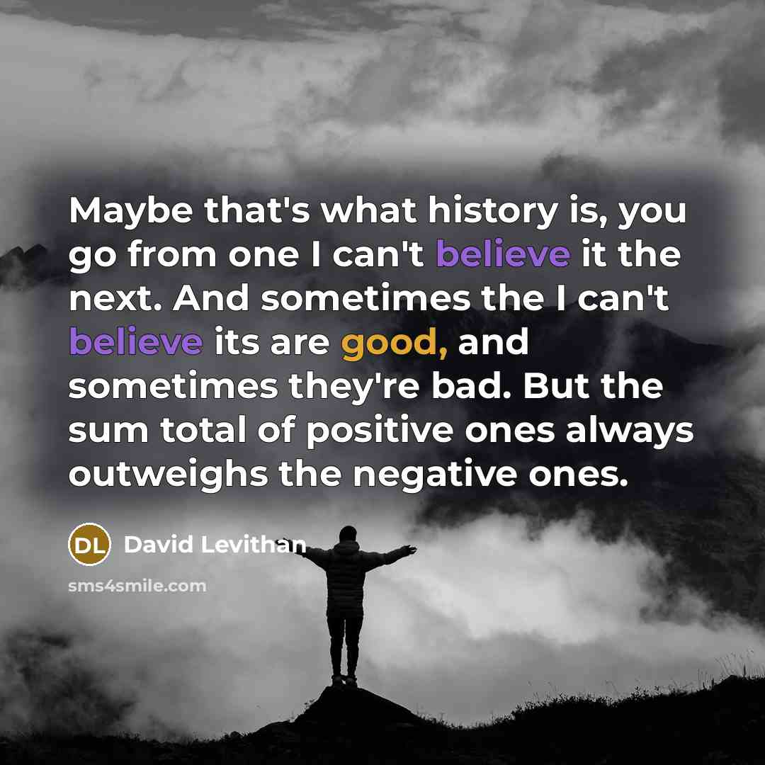 “Maybe that's what history is, you go from one I can't believe it the next. And sometimes the I can't believe its are good, and sometimes they're bad. But the sum total of positive ones always outweighs the negative ones.” quote by David Levithan