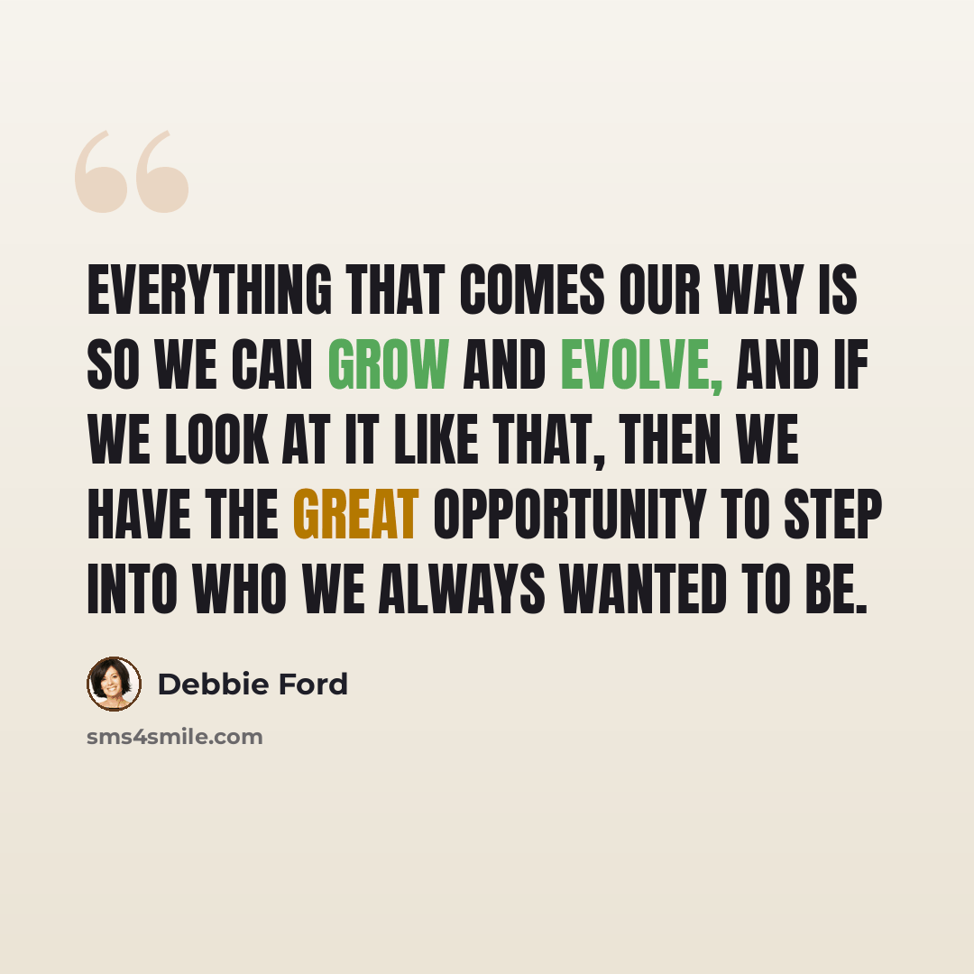 “Everything that comes our way is so we can grow and evolve, and if we look at it like that, then we have the great opportunity to step into who we always wanted to be.” quote by Debbie Ford