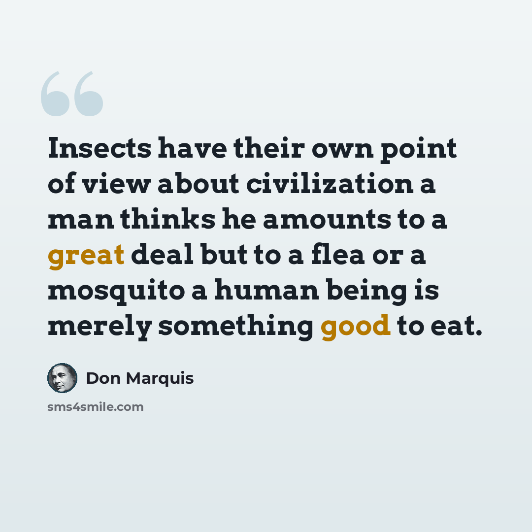 “Insects have their own point of view about civilization a man thinks he amounts to a great deal but to a flea or a mosquito a human being is merely something good to eat.” quote by Don Marquis