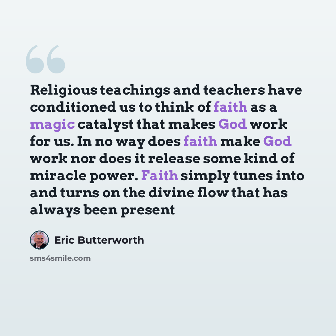 “Religious teachings and teachers have conditioned us to think of faith as a magic catalyst that makes God work for us. In no way does faith make God work nor does it release some kind of miracle power. Faith simply tunes into and turns on the divine flow that has always been present” quote by Eric Butterworth