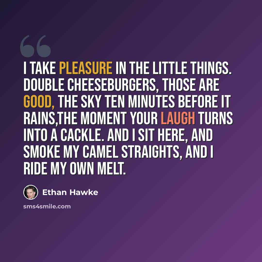 “I take pleasure in the little things. Double cheeseburgers, those are good, the sky ten minutes before it rains,the moment your laugh turns into a cackle. And I sit here, and smoke my Camel straights, and I ride my own melt.” quote by Ethan Hawke