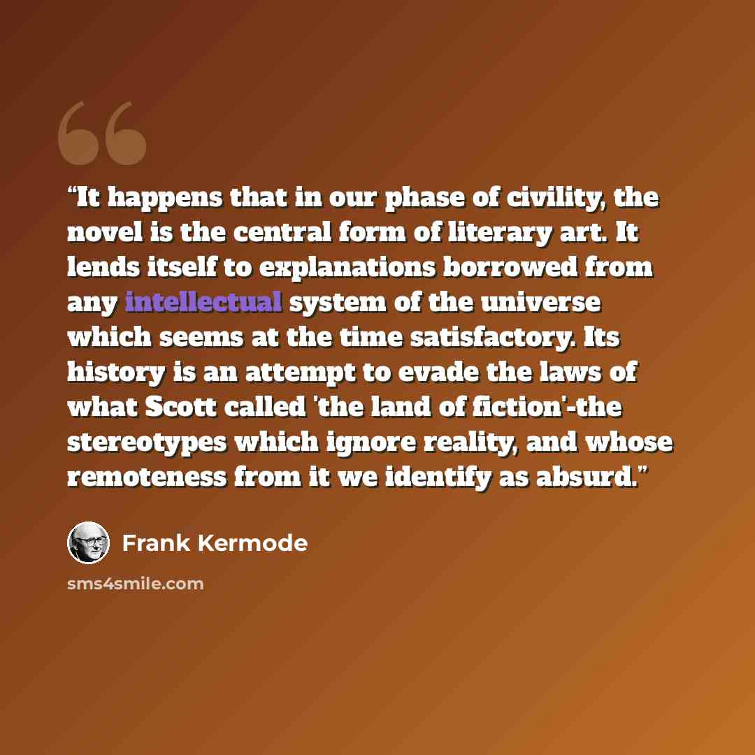 “It happens that in our phase of civility, the novel is the central form of literary art. It lends itself to explanations borrowed from any intellectual system of the universe which seems at the time satisfactory. Its history is an attempt to evade the laws of what Scott called 'the land of…” quote by Frank Kermode