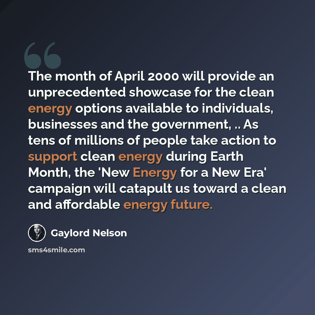 “The month of April 2000 will provide an unprecedented showcase for the clean energy options available to individuals, businesses and the government, .. As tens of millions of people take action to support clean energy during Earth Month, the 'New Energy for a New Era' campaign will catapult us…” quote by Gaylord Nelson