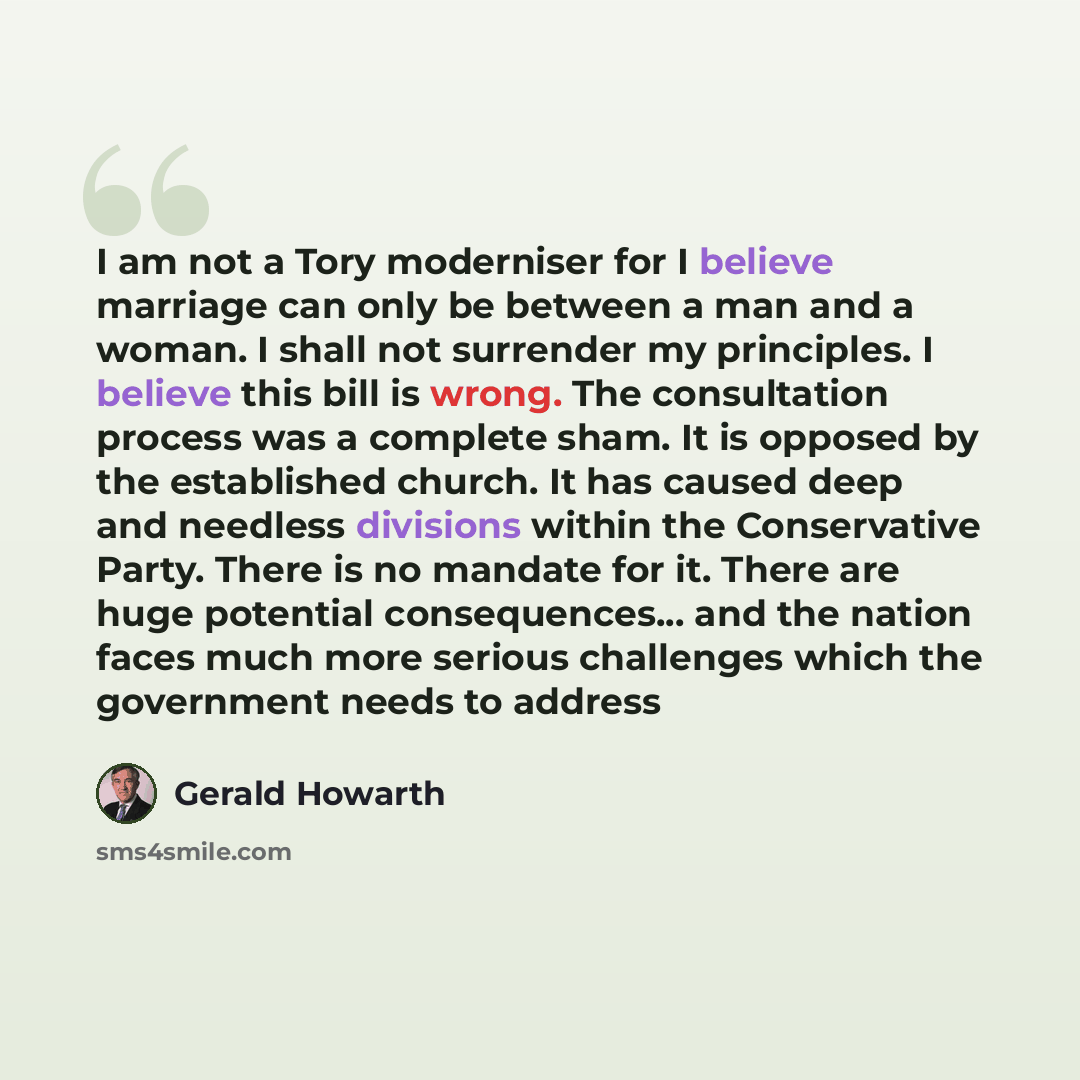 “I am not a Tory moderniser for I believe marriage can only be between a man and a woman. I shall not surrender my principles. I believe this bill is wrong. The consultation process was a complete sham. It is opposed by the established church. It has caused deep and needless divisions within the…” quote by Gerald Howarth