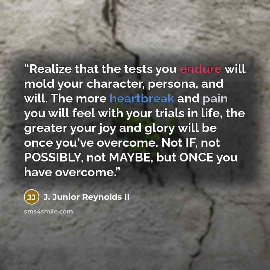 “Realize that the tests you endure will mold your character, persona, and will. The more heartbreak and pain you will feel with your trials in life, the greater your joy and glory will be once you've overcome. Not IF, not POSSIBLY, not MAYBE, but ONCE you have overcome.” quote by J. Junior Reynolds II