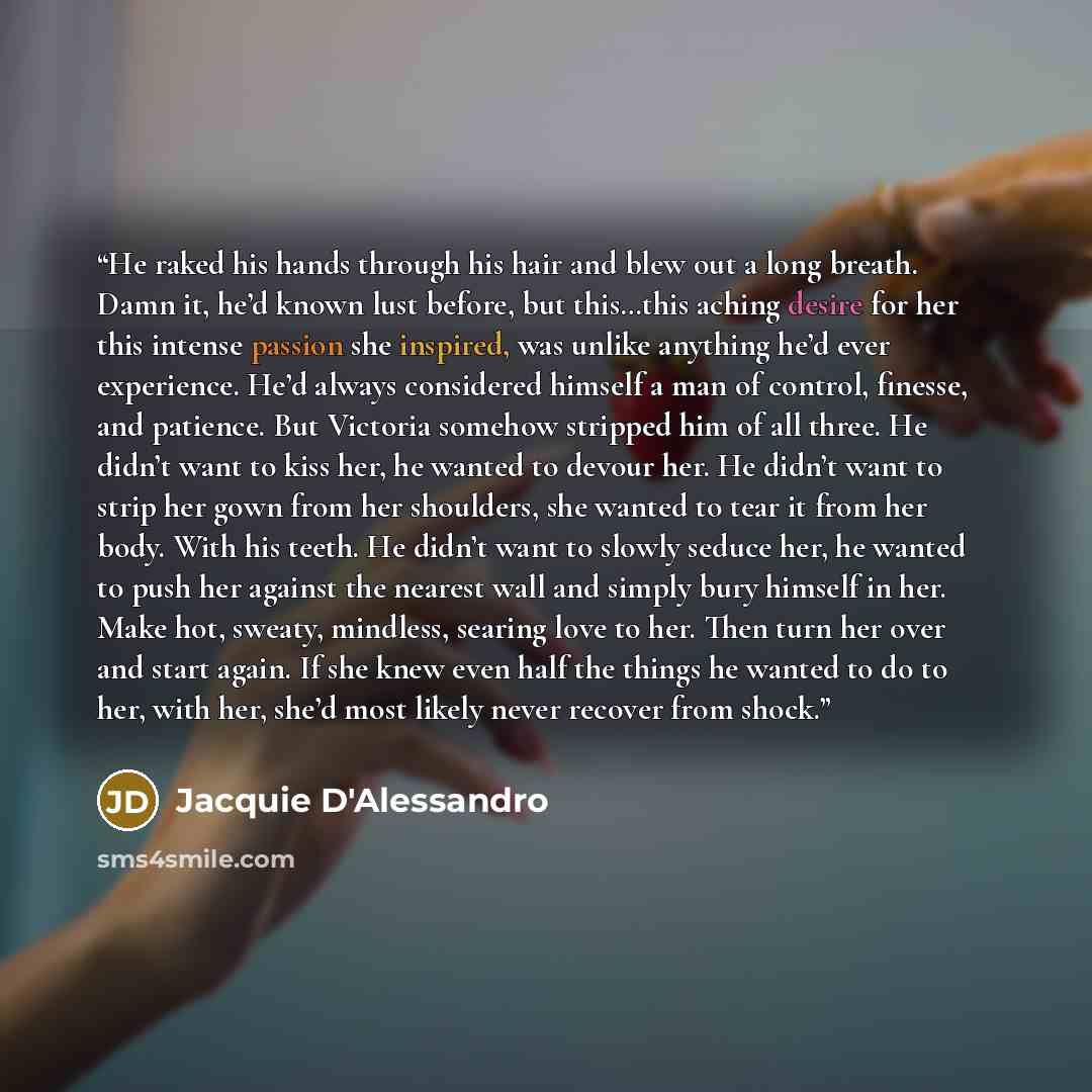 “He raked his hands through his hair and blew out a long breath. Damn it, he’d known lust before, but this…this aching desire for her this intense passion she inspired, was unlike anything he’d ever experience. He’d always considered himself a man of control, finesse, and patience. But Victoria…” quote by Jacquie D'Alessandro