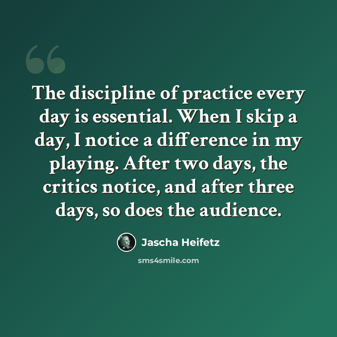 “The discipline of practice every day is essential. When I skip a day, I notice a difference in my playing. After two days, the critics notice, and after three days, so does the audience.” quote by Jascha Heifetz
