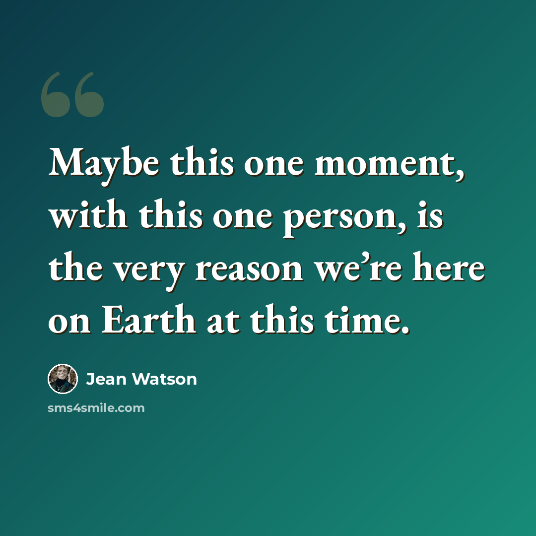 “Maybe this one moment, with this one person, is the very reason we’re here on Earth at this time.” quote by Jean Watson