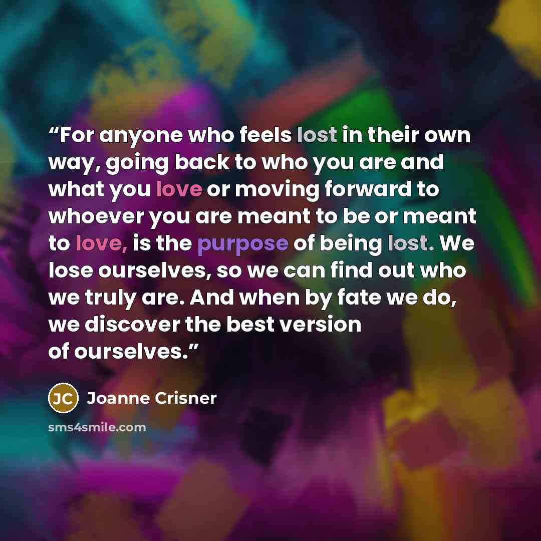 “For anyone who feels lost in their own way, going back to who you are and what you love or moving forward to whoever you are meant to be or meant to love, is the purpose of being lost. We lose ourselves, so we can find out who we truly are. And when by fate we do, we discover the best version of…” quote by Joanne Crisner