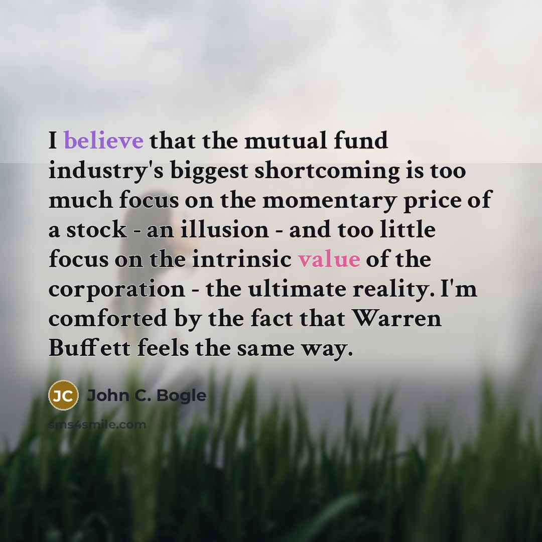 “I believe that the mutual fund industry's biggest shortcoming is too much focus on the momentary price of a stock - an illusion - and too little focus on the intrinsic value of the corporation - the ultimate reality. I'm comforted by the fact that Warren Buffett feels the same way.” quote by John C. Bogle