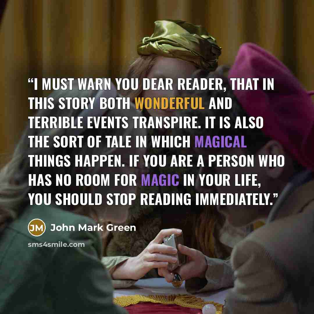 “I must warn you dear reader, that in this story both wonderful and terrible events transpire. It is also the sort of tale in which magical things happen. If you are a person who has no room for magic in your life, you should stop reading immediately.” quote by John Mark Green