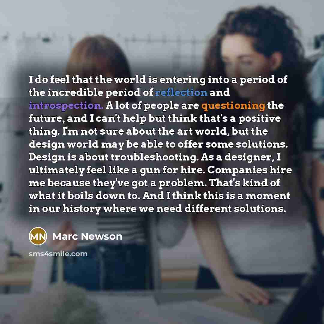 “I do feel that the world is entering into a period of the incredible period of reflection and introspection. A lot of people are questioning the future, and I can't help but think that's a positive thing. I'm not sure about the art world, but the design world may be able to offer some solutions…” quote by Marc Newson