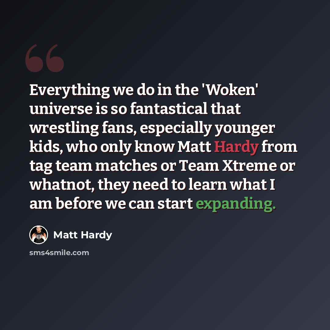“Everything we do in the 'Woken' universe is so fantastical that wrestling fans, especially younger kids, who only know Matt Hardy from tag team matches or Team Xtreme or whatnot, they need to learn what I am before we can start expanding.” quote by Matt Hardy