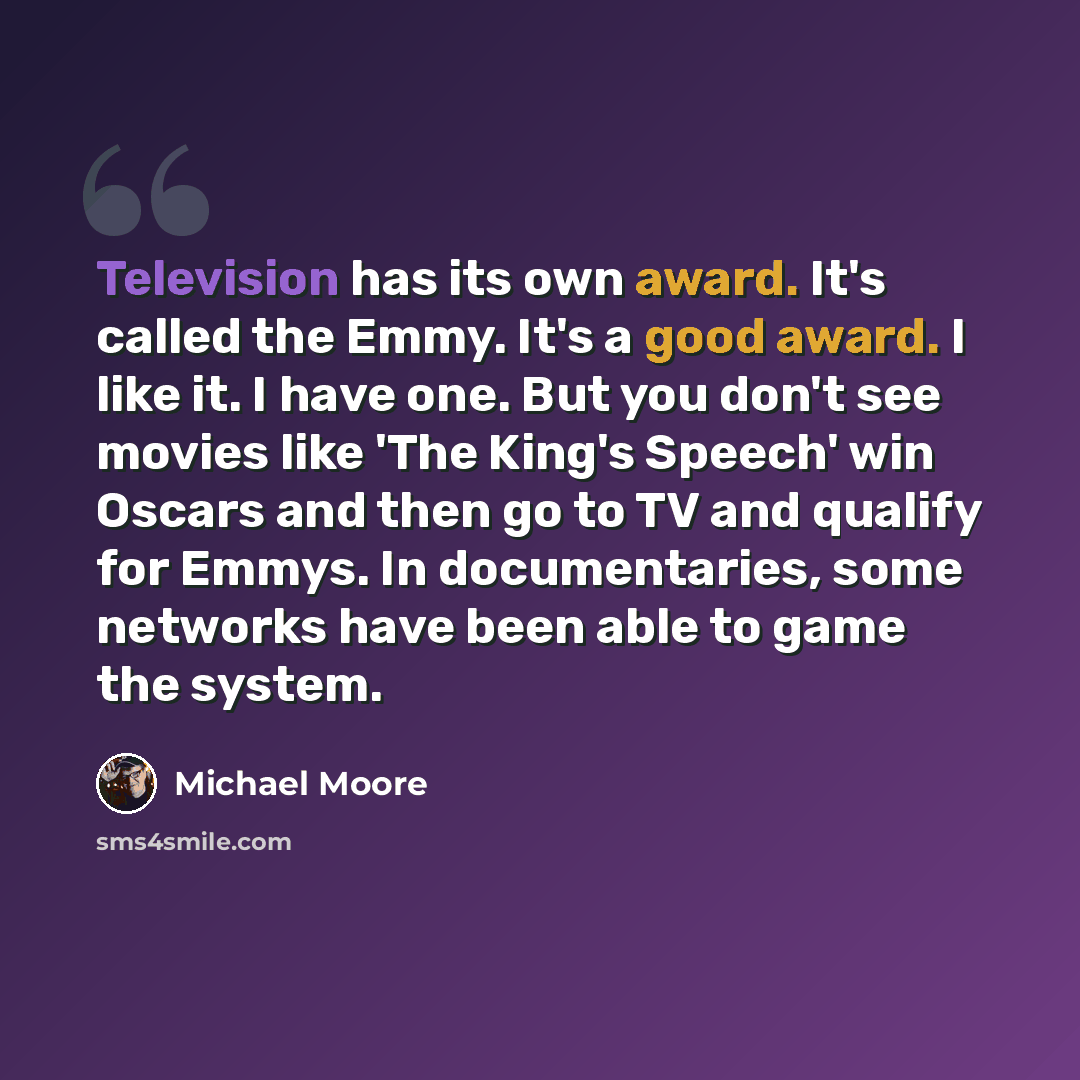 “Television has its own award. It's called the Emmy. It's a good award. I like it. I have one. But you don't see movies like 'The King's Speech' win Oscars and then go to TV and qualify for Emmys. In documentaries, some networks have been able to game the system.” quote by Michael Moore