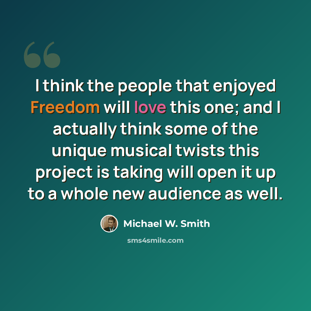 “I think the people that enjoyed Freedom will love this one; and I actually think some of the unique musical twists this project is taking will open it up to a whole new audience as well.” quote by Michael W. Smith