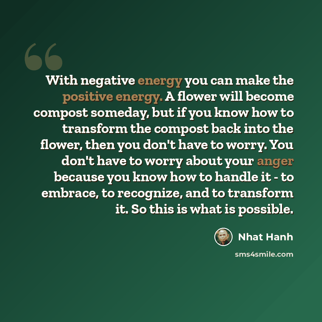 “With negative energy you can make the positive energy. A flower will become compost someday, but if you know how to transform the compost back into the flower, then you don't have to worry. You don't have to worry about your anger because you know how to handle it - to embrace, to recognize, and…” quote by Nhat Hanh