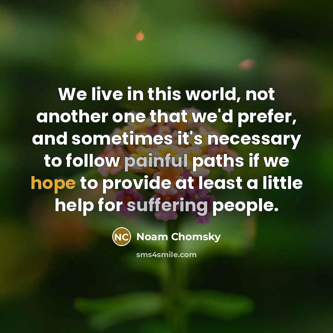 “We live in this world, not another one that we'd prefer, and sometimes it's necessary to follow painful paths if we hope to provide at least a little help for suffering people.” quote by Noam Chomsky