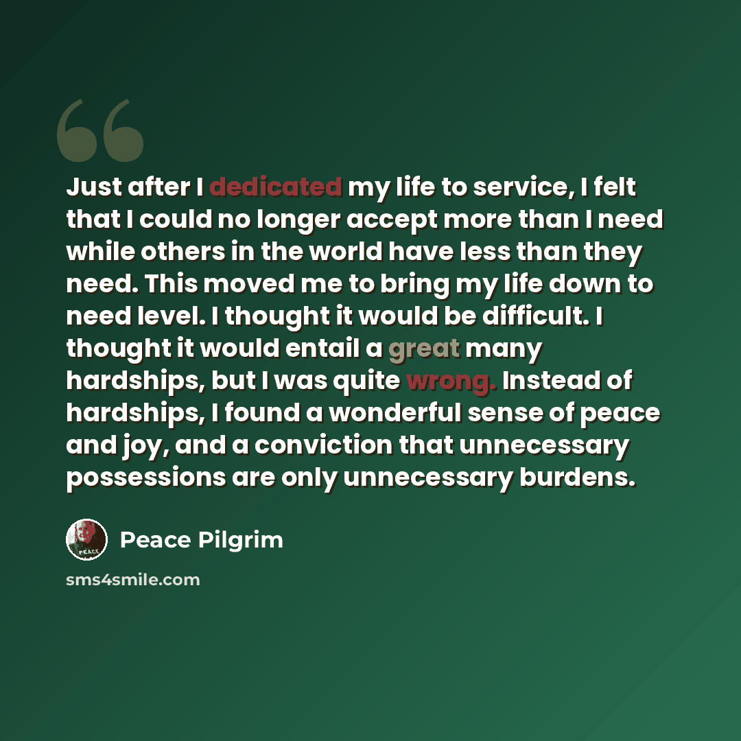 “Just after I dedicated my life to service, I felt that I could no longer accept more than I need while others in the world have less than they need. This moved me to bring my life down to need level. I thought it would be difficult. I thought it would entail a great many hardships, but I was quite…” quote by Peace Pilgrim