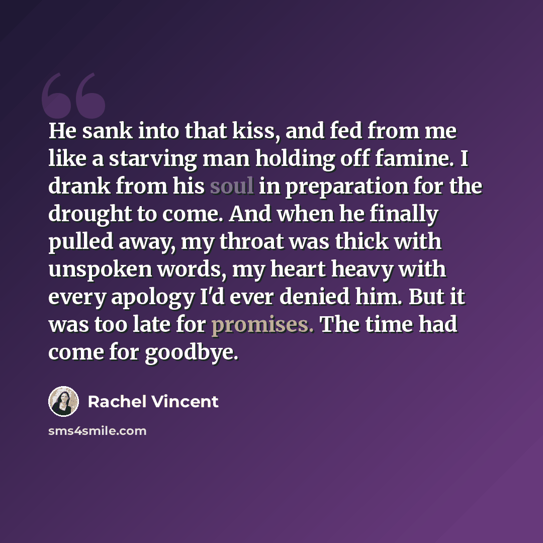 “He sank into that kiss, and fed from me like a starving man holding off famine. I drank from his soul in preparation for the drought to come. And when he finally pulled away, my throat was thick with unspoken words, my heart heavy with every apology I'd ever denied him. But it was too late for…” quote by Rachel Vincent