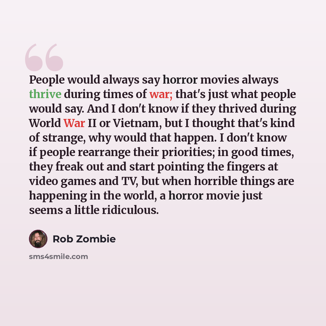 “People would always say horror movies always thrive during times of war; that's just what people would say. And I don't know if they thrived during World War II or Vietnam, but I thought that's kind of strange, why would that happen. I don't know if people rearrange their priorities; in good…” quote by Rob Zombie