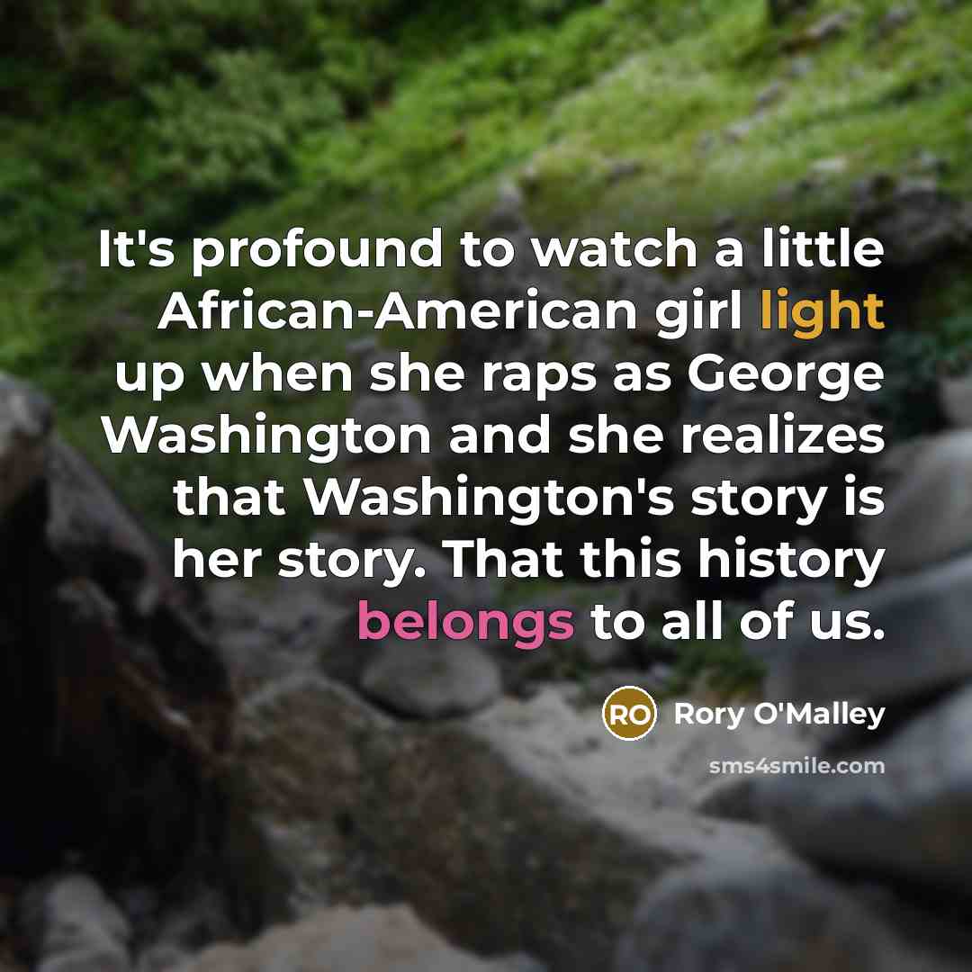 “It's profound to watch a little African-American girl light up when she raps as George Washington and she realizes that Washington's story is her story. That this history belongs to all of us.” quote by Rory O'Malley