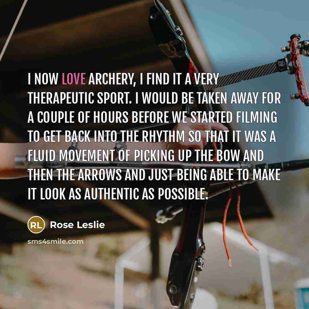 “I now LOVE archery, I find it a very therapeutic sport. I would be taken away for a couple of hours before we started filming to get back into the rhythm so that it was a fluid movement of picking up the bow and then the arrows and just being able to make it look as authentic as possible.” quote by Rose Leslie
