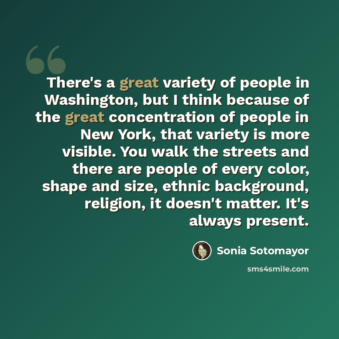 “There's a great variety of people in Washington, but I think because of the great concentration of people in New York, that variety is more visible. You walk the streets and there are people of every color, shape and size, ethnic background, religion, it doesn't matter. It's always present.” quote by Sonia Sotomayor