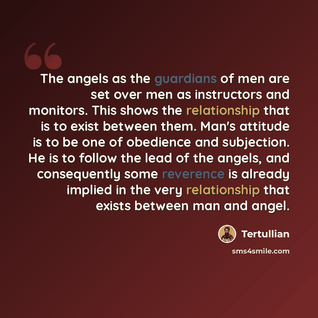 “The angels as the guardians of men are set over men as instructors and monitors. This shows the relationship that is to exist between them. Man's attitude is to be one of obedience and subjection. He is to follow the lead of the angels, and consequently some reverence is already implied in the…” quote by Tertullian