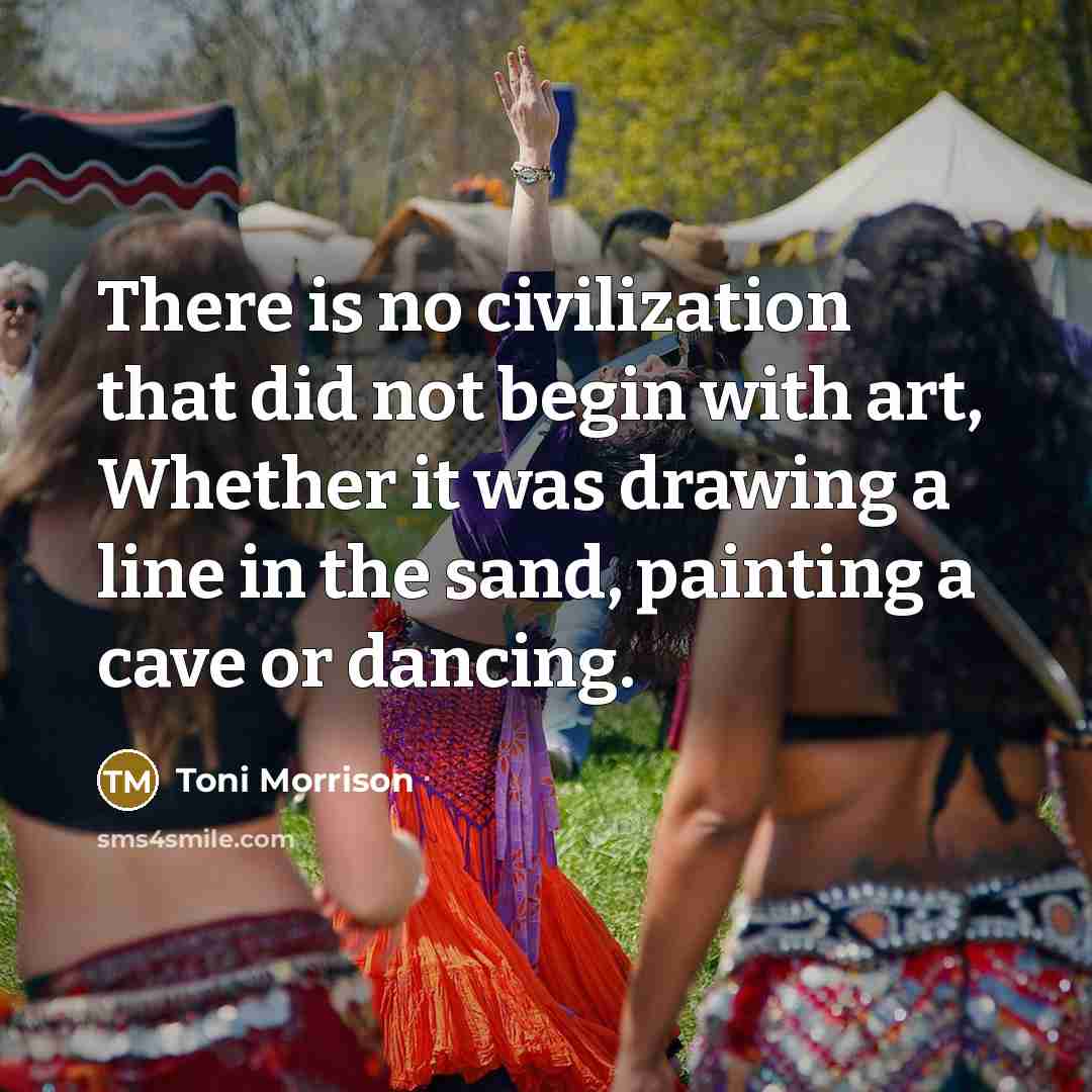 “There is no civilization that did not begin with art, Whether it was drawing a line in the sand, painting a cave or dancing.” quote by Toni Morrison