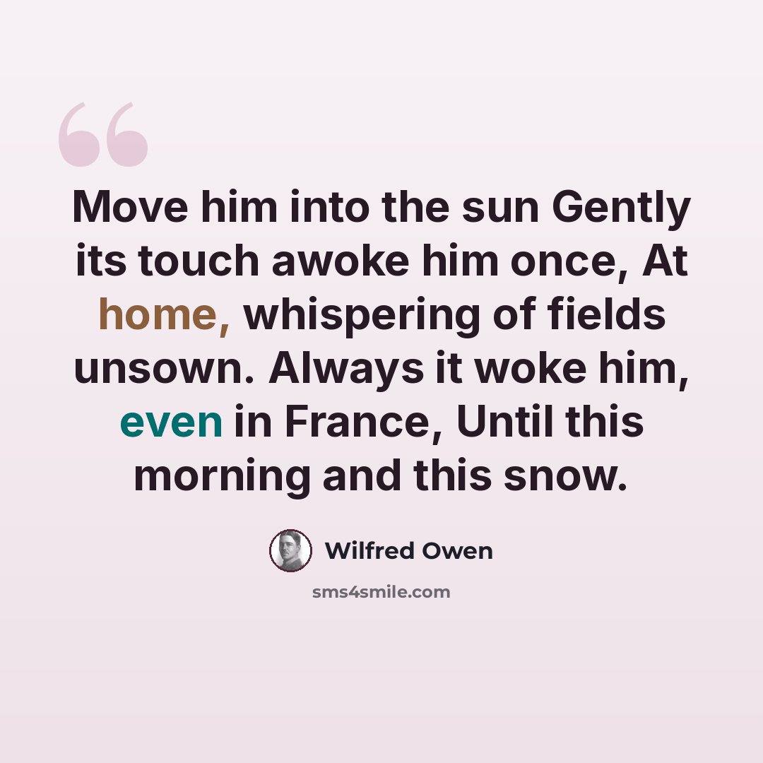 “Move him into the sun Gently its touch awoke him once, At home, whispering of fields unsown. Always it woke him, even in France, Until this morning and this snow.” quote by Wilfred Owen