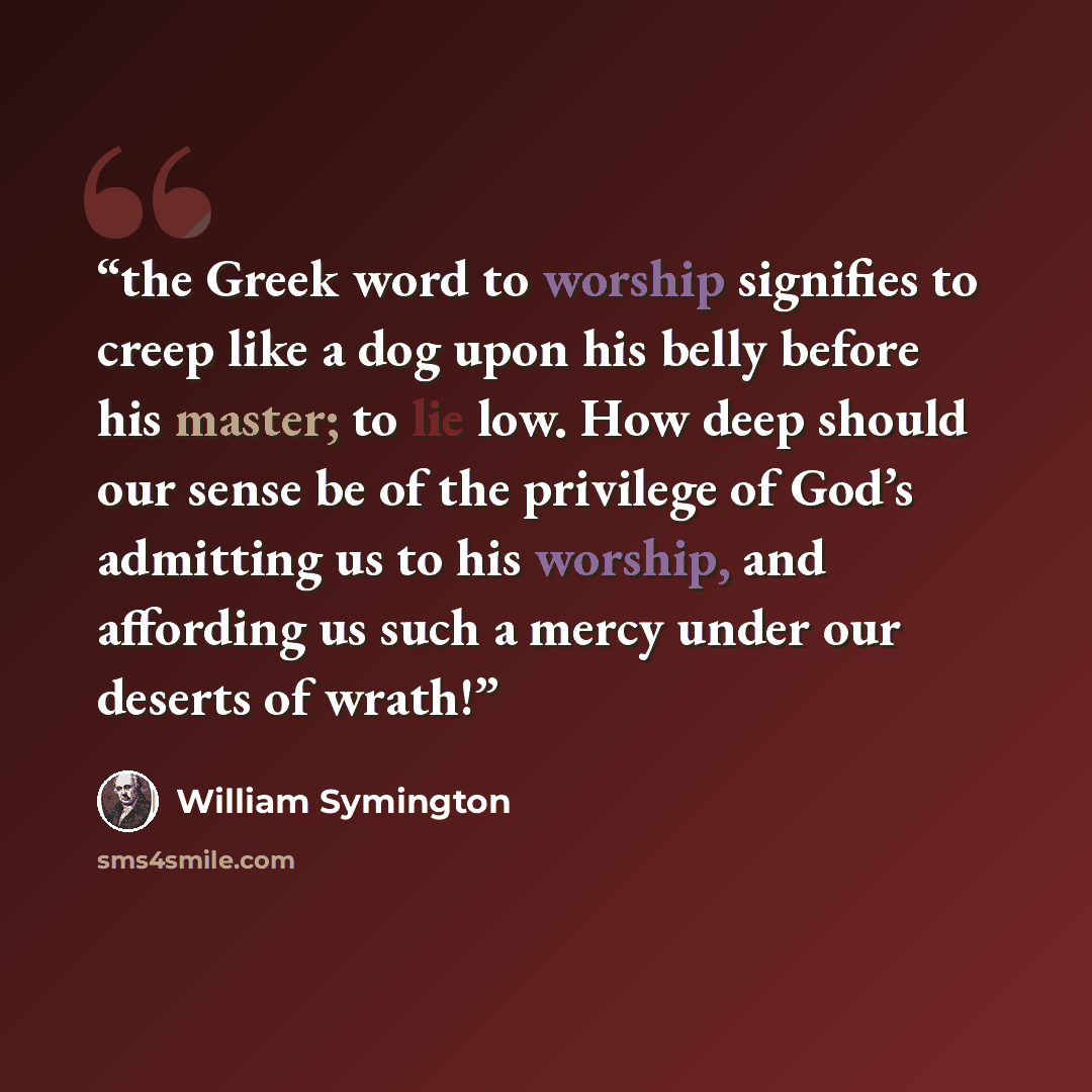 “the Greek word to worship signifies to creep like a dog upon his belly before his master; to lie low. How deep should our sense be of the privilege of God’s admitting us to his worship, and affording us such a mercy under our deserts of wrath!” quote by William Symington