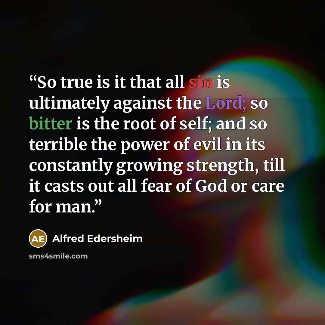 “So true is it that all sin is ultimately against the Lord; so bitter is the root of self; and so terrible the power of evil in its constantly growing strength, till it casts out all fear of God or care for man.” quote by Alfred Edersheim
