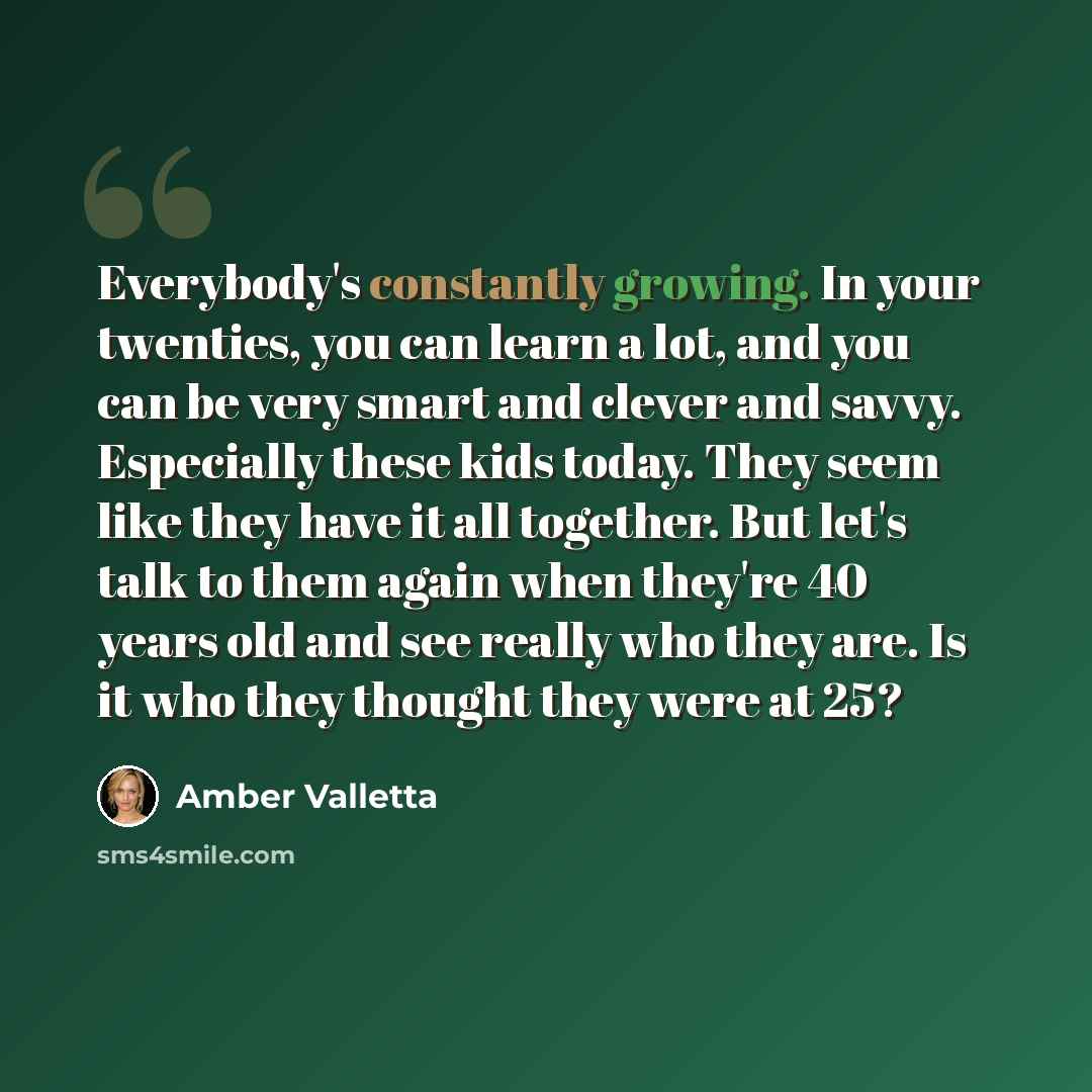 “Everybody's constantly growing. In your twenties, you can learn a lot, and you can be very smart and clever and savvy. Especially these kids today. They seem like they have it all together. But let's talk to them again when they're 40 years old and see really who they are. Is it who they thought…” quote by Amber Valletta