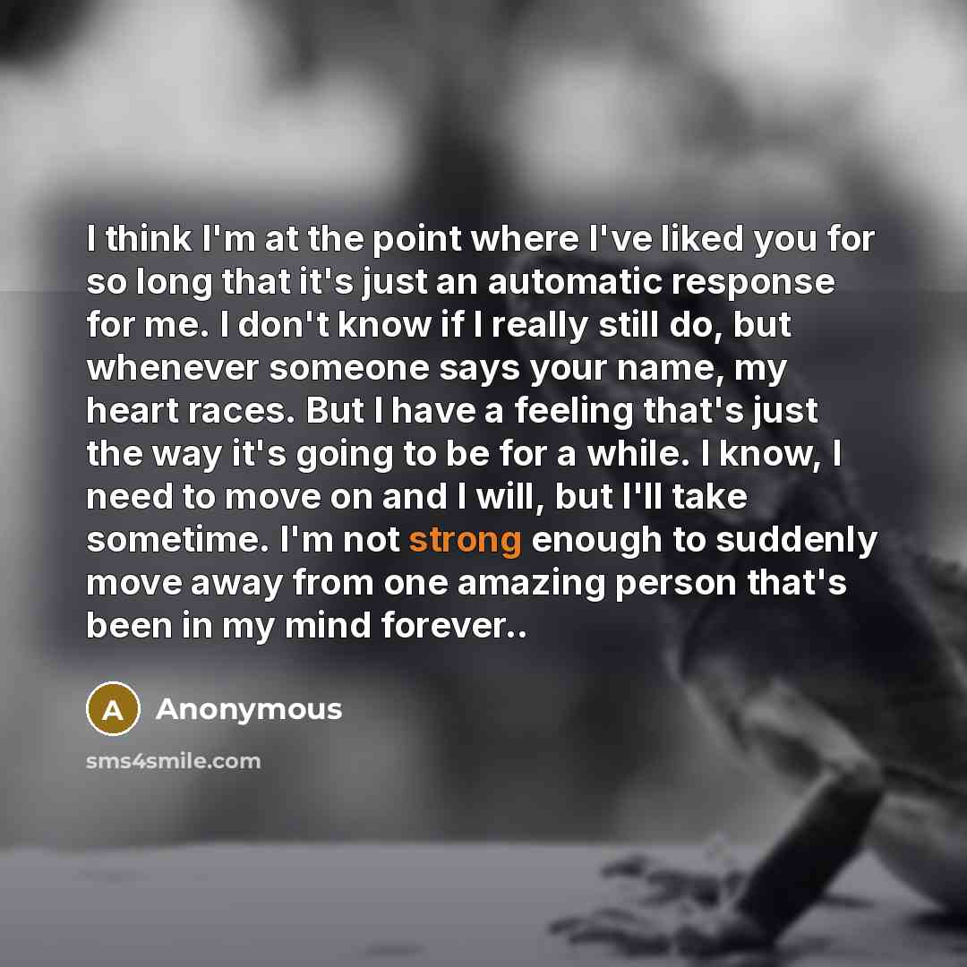 “I think I'm at the point where I've liked you for so long that it's just an automatic response for me. I don't know if I really still do, but whenever someone says your name, my heart races. But I have a feeling that's just the way it's going to be for a while. I know, I need to move on and I…” quote by Anonymous