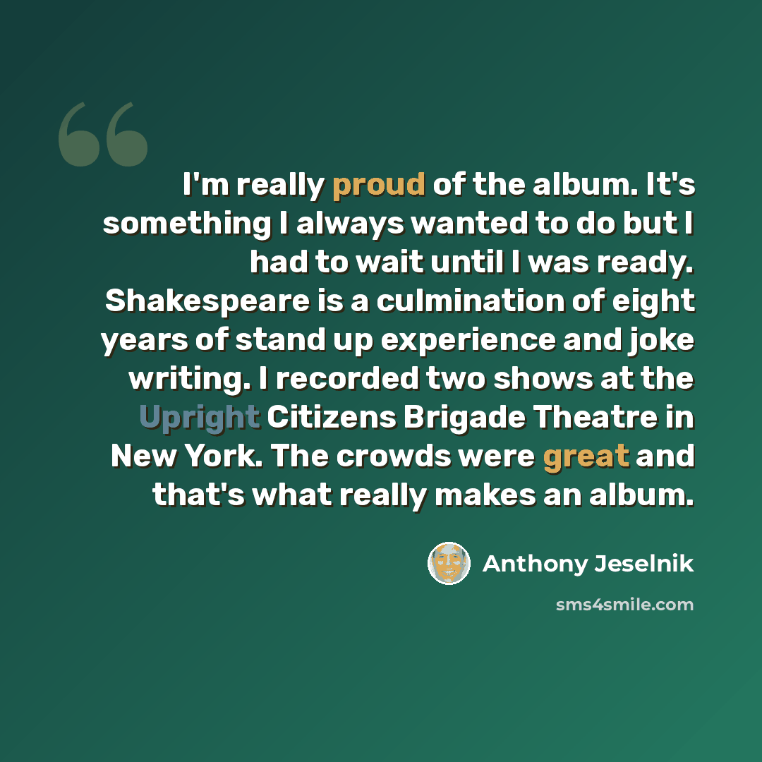 “I'm really proud of the album. It's something I always wanted to do but I had to wait until I was ready. Shakespeare is a culmination of eight years of stand up experience and joke writing. I recorded two shows at the Upright Citizens Brigade Theatre in New York. The crowds were great and that's…” quote by Anthony Jeselnik
