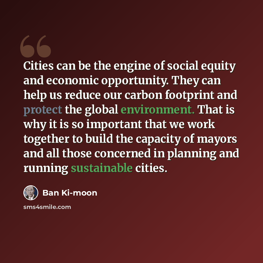 “Cities can be the engine of social equity and economic opportunity. They can help us reduce our carbon footprint and protect the global environment. That is why it is so important that we work together to build the capacity of mayors and all those concerned in planning and running sustainable…” quote by Ban Ki-moon