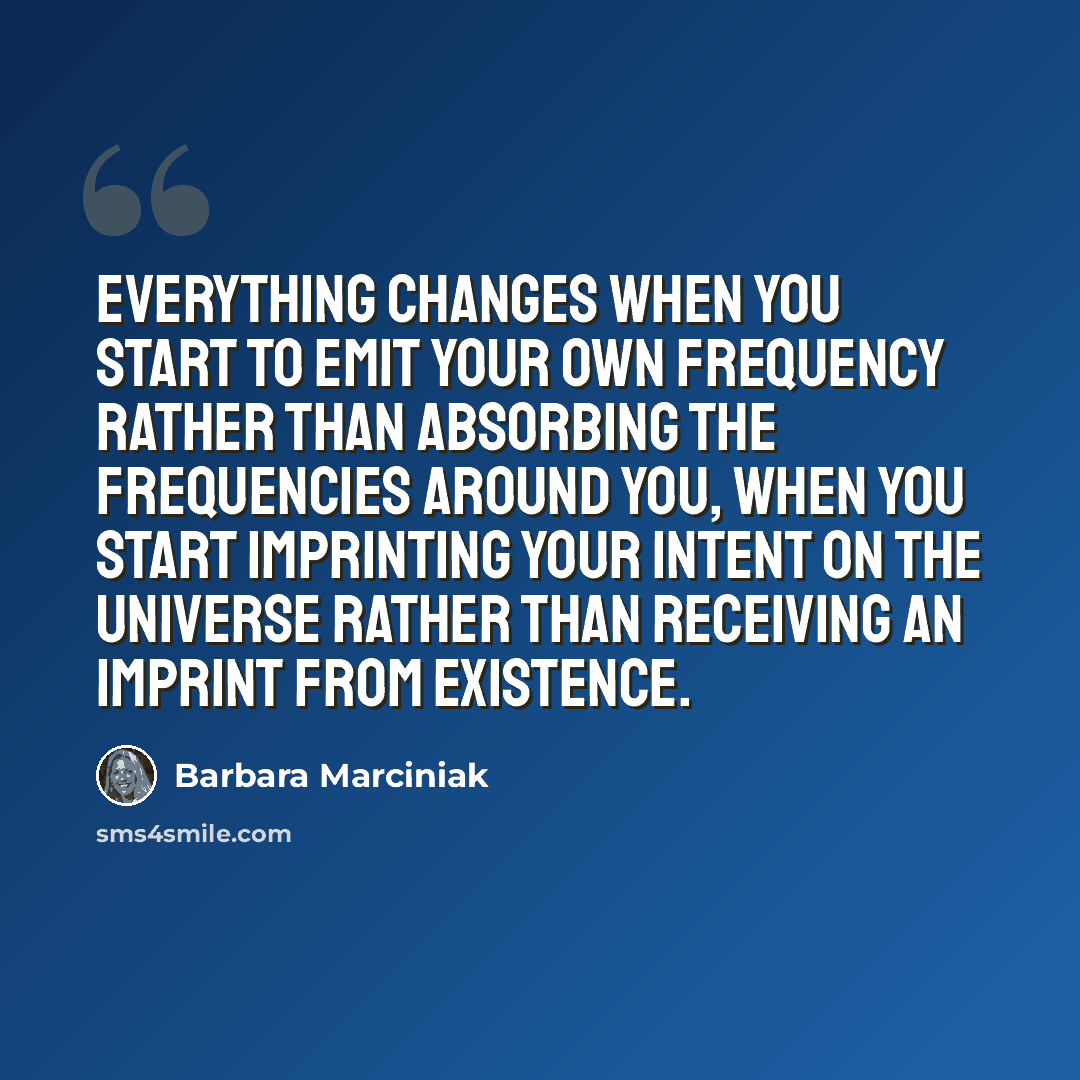 “Everything changes when you start to emit your own frequency rather than absorbing the frequencies around you, when you start imprinting your intent on the universe rather than receiving an imprint from existence.” quote by Barbara Marciniak