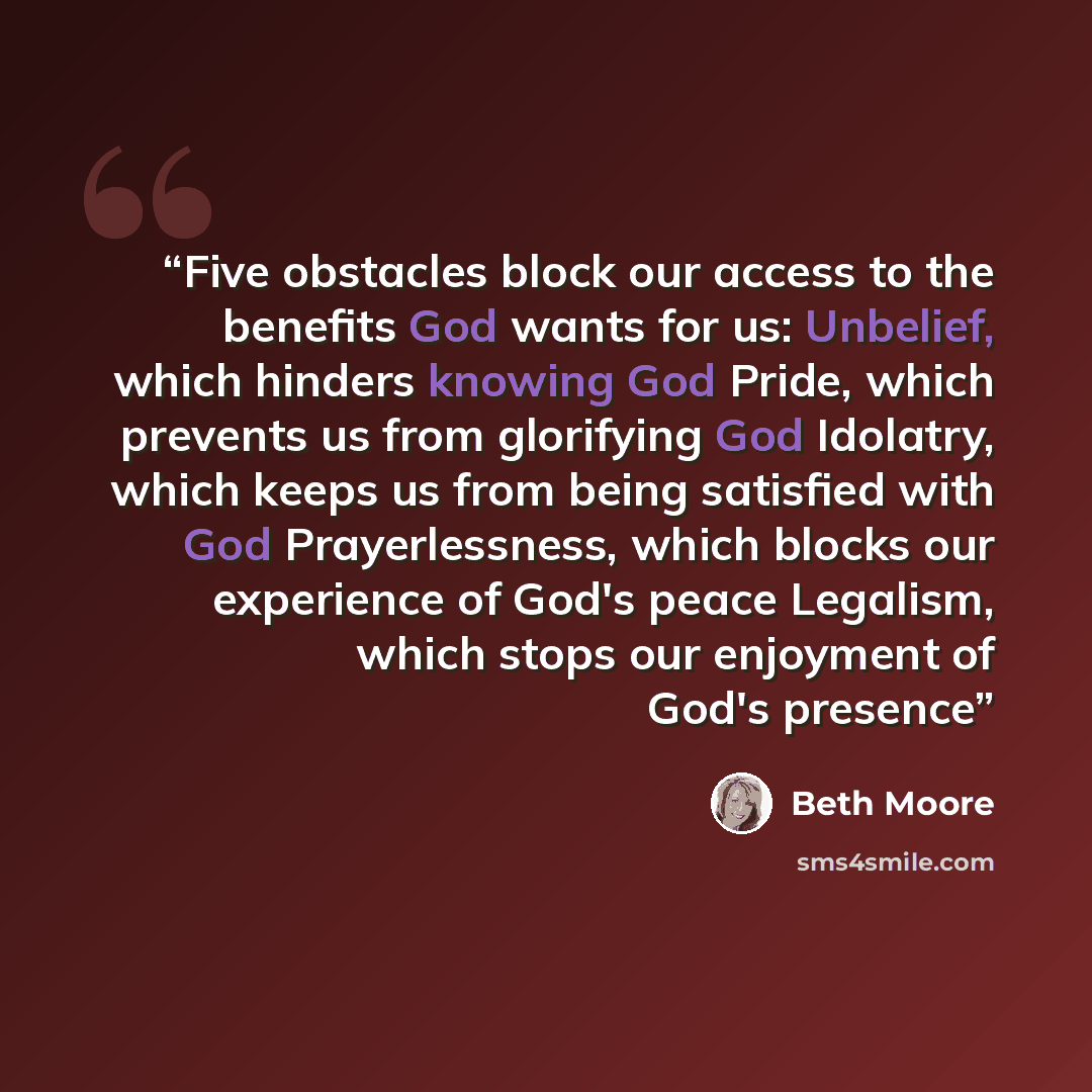 “Five obstacles block our access to the benefits God wants for us: Unbelief, which hinders knowing God Pride, which prevents us from glorifying God Idolatry, which keeps us from being satisfied with God Prayerlessness, which blocks our experience of God's peace Legalism, which stops our enjoyment…” quote by Beth Moore