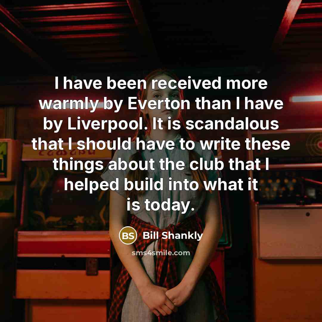 “I have been received more warmly by Everton than I have by Liverpool. It is scandalous that I should have to write these things about the club that I helped build into what it is today.” quote by Bill Shankly