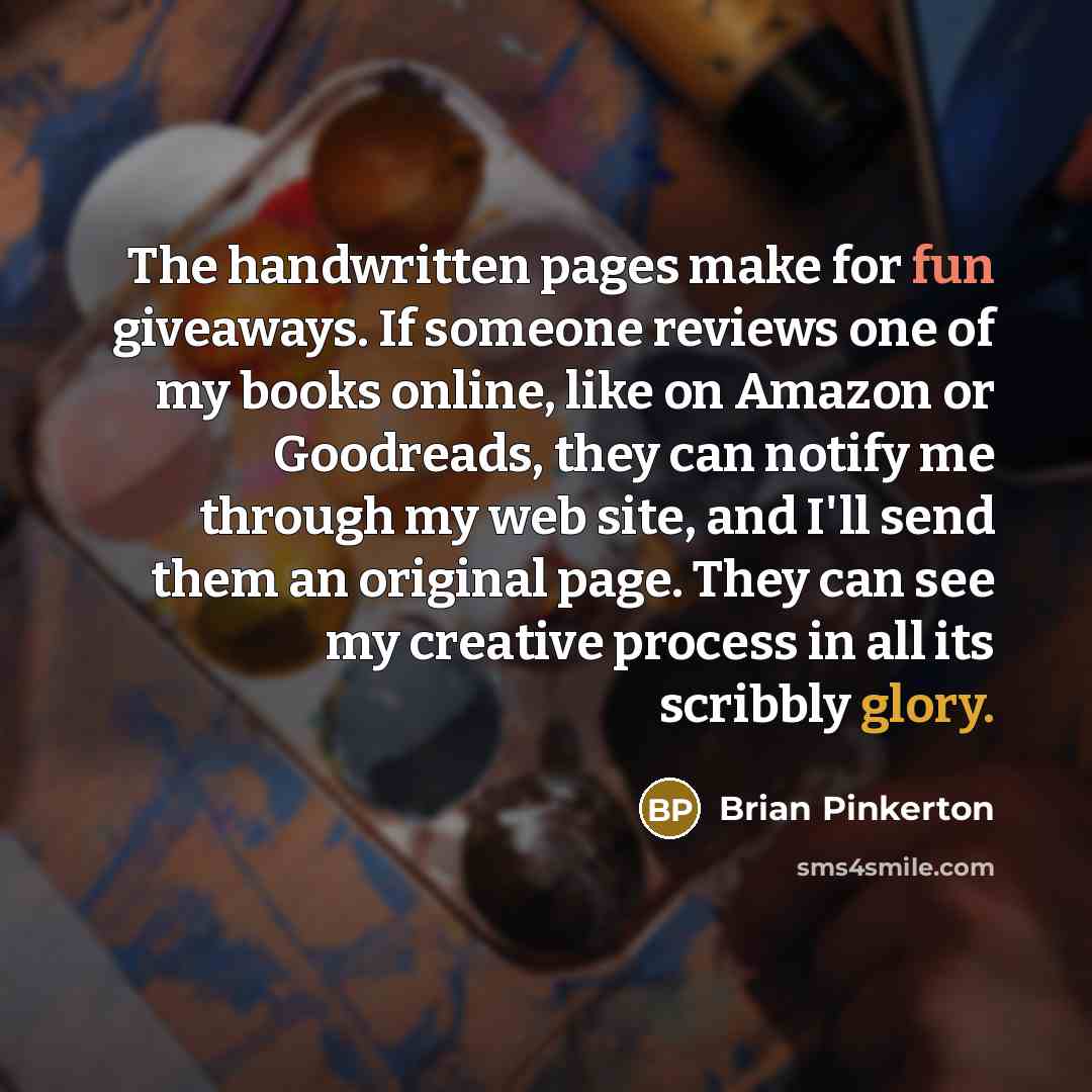 “The handwritten pages make for fun giveaways. If someone reviews one of my books online, like on Amazon or Goodreads, they can notify me through my web site, and I'll send them an original page. They can see my creative process in all its scribbly glory.” quote by Brian Pinkerton