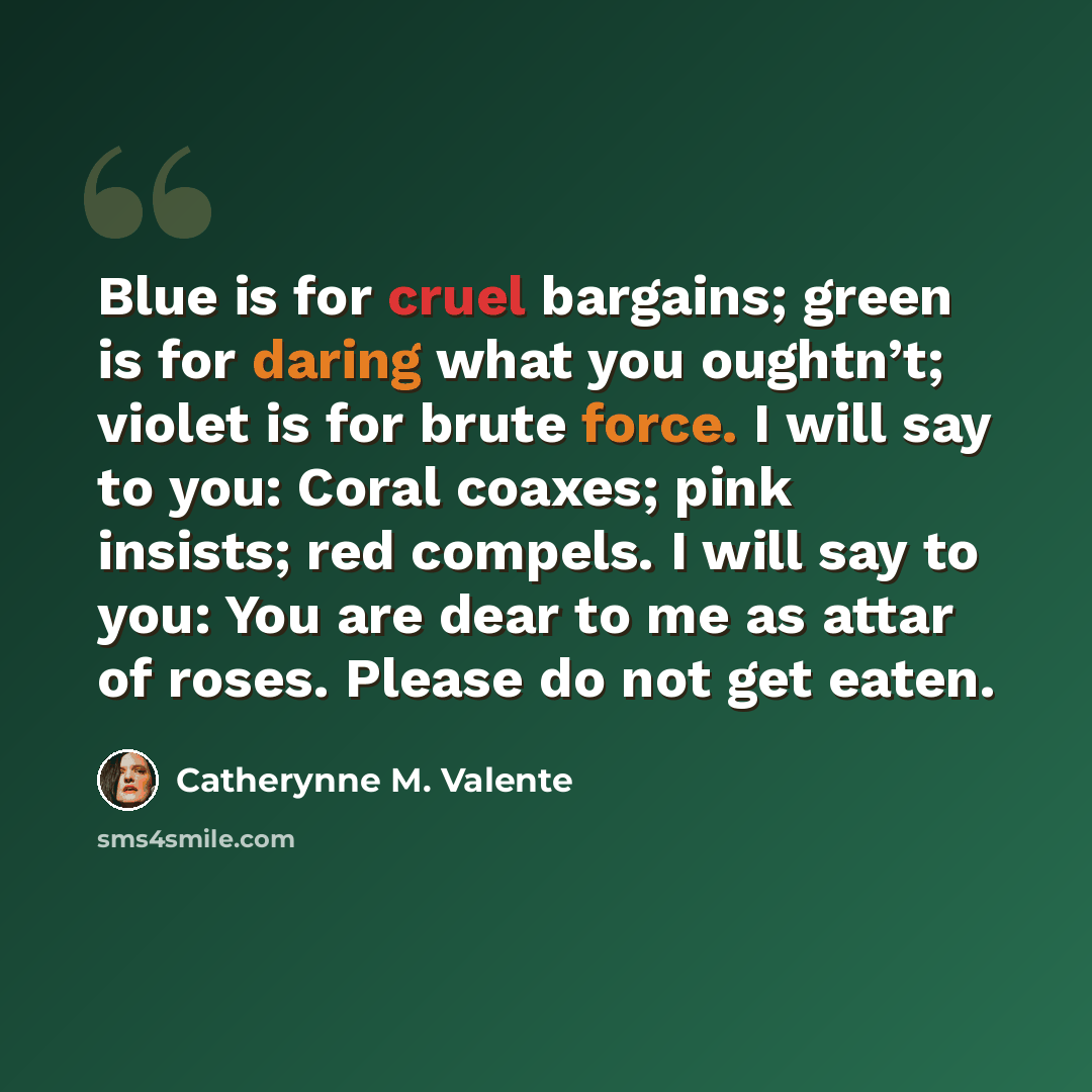 “Blue is for cruel bargains; green is for daring what you oughtn’t; violet is for brute force. I will say to you: Coral coaxes; pink insists; red compels. I will say to you: You are dear to me as attar of roses. Please do not get eaten.” quote by Catherynne M. Valente