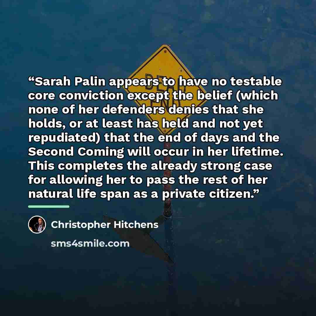 “Sarah Palin appears to have no testable core conviction except the belief (which none of her defenders denies that she holds, or at least has held and not yet repudiated) that the end of days and the Second Coming will occur in her lifetime. This completes the already strong case for allowing her…” quote by Christopher Hitchens
