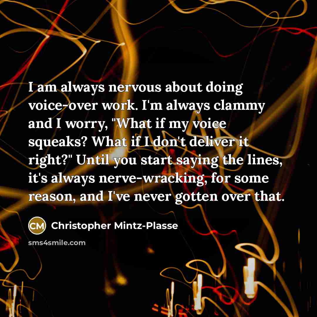 “I am always nervous about doing voice-over work. I'm always clammy and I worry, "What if my voice squeaks? What if I don't deliver it right?" Until you start saying the lines, it's always nerve-wracking, for some reason, and I've never gotten over that.” quote by Christopher Mintz-Plasse
